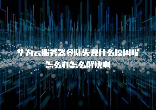 华为云服务器登陆失败什么原因呢怎么办怎么解决啊