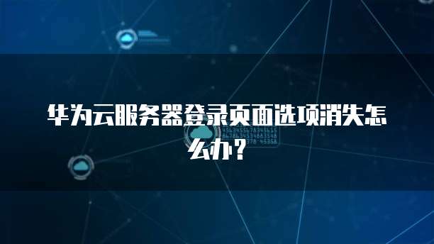 华为云服务器登录页面选项消失怎么办?
