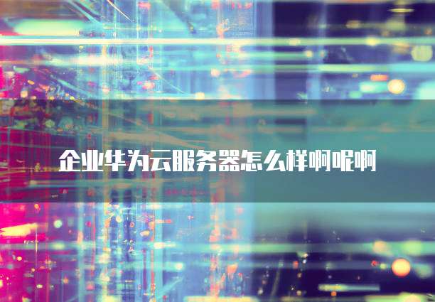 企业华为云服务器怎么样啊呢啊