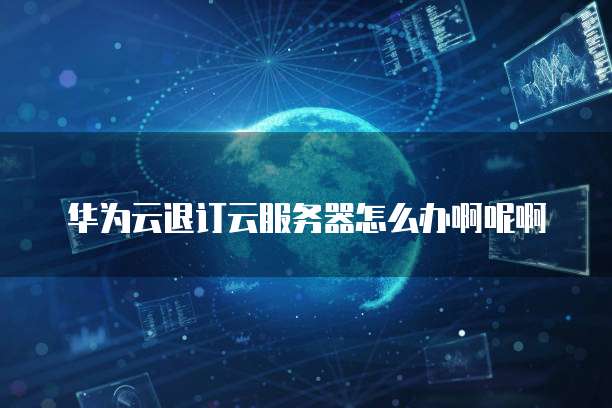 华为云退订云服务器怎么办啊呢啊