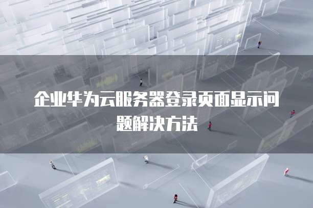 企业华为云服务器登录页面显示问题解决方法
