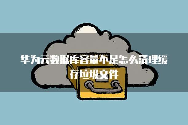 华为云数据库容量不足怎么清理缓存垃圾文件