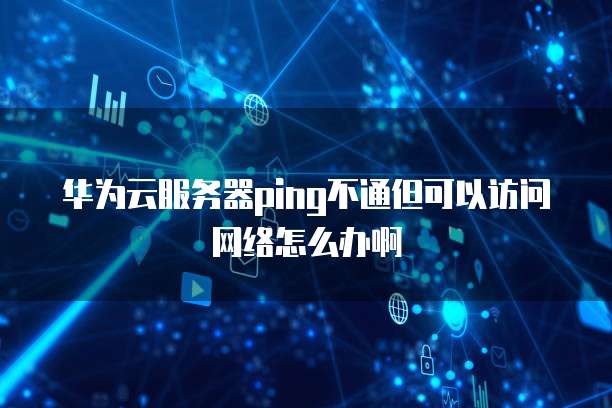 华为云服务器ping不通但可以访问网络怎么办啊