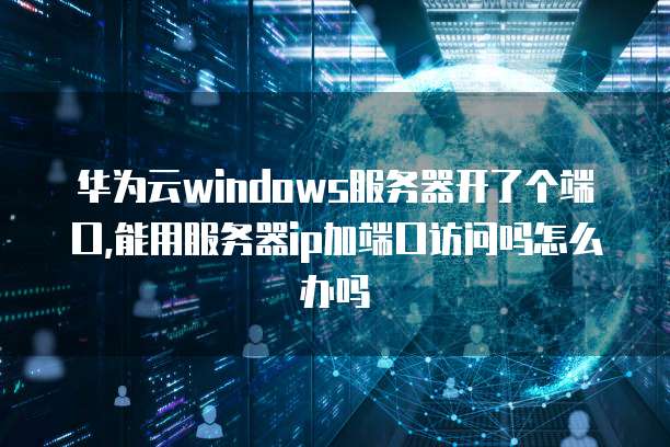 华为云windows服务器开了个端口,能用服务器ip加端口访问吗怎么办吗