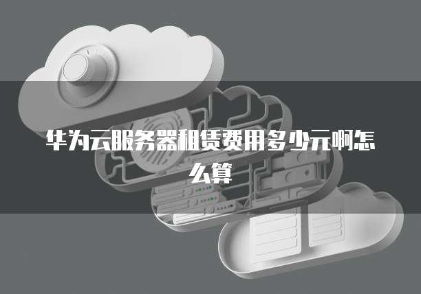 华为云服务器租赁费用多少元啊怎么算
