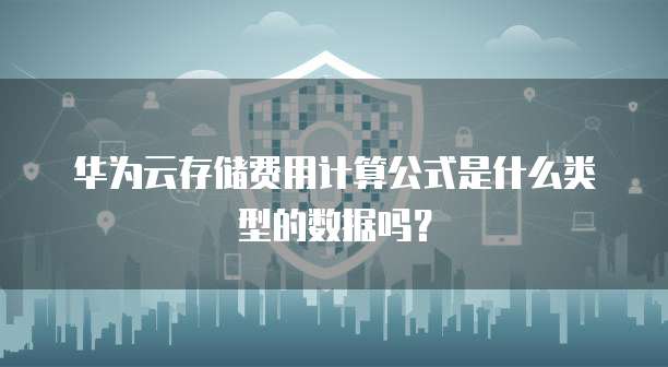 华为云存储费用计算公式是什么类型的数据吗?
