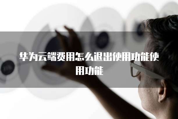 华为云端费用怎么退出使用功能使用功能