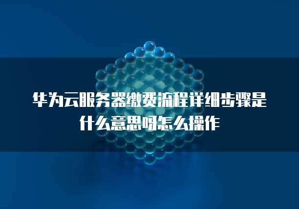 华为云服务器缴费流程详细步骤是什么意思呀怎么操作