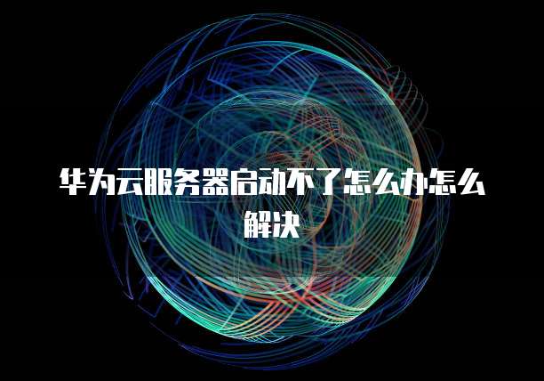 华为云服务器启动不了怎么办怎么解决