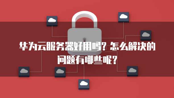 华为云服务器好用吗?怎么解决的问题有哪些呢?