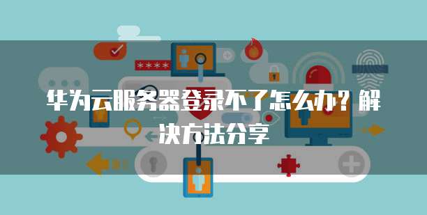 华为云服务器登录不了怎么办?解决方法分享