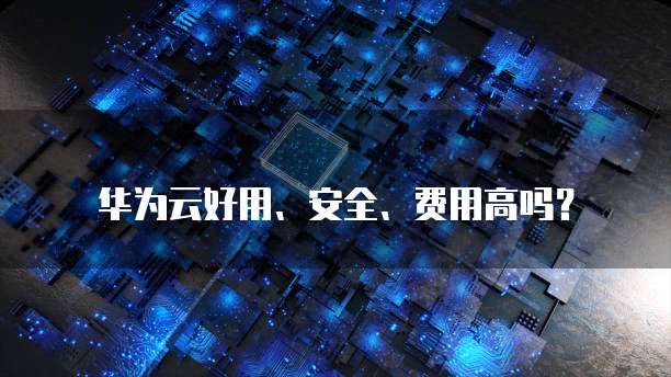 华为云好用、安全、费用高吗？