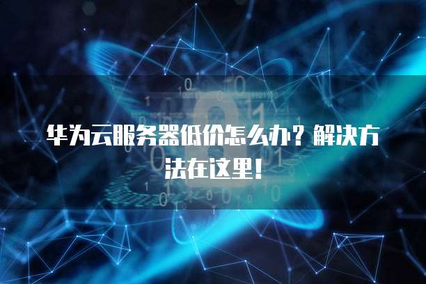 华为云服务器低价怎么办?解决方法在这里!