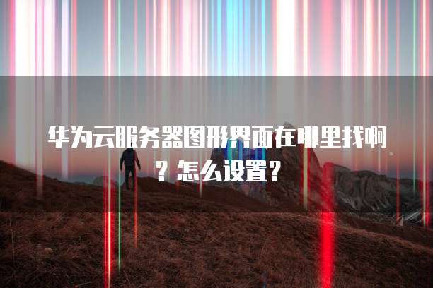 华为云服务器图形界面在哪里找啊?怎么设置?