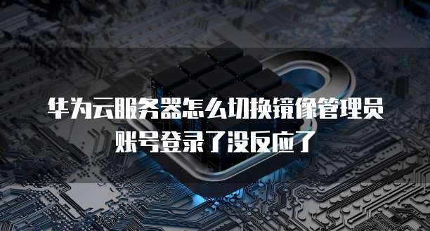 华为云服务器怎么切换镜像管理员账号登录了没反应了