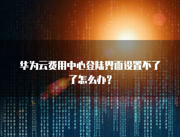 华为云费用中心登陆界面设置不了了怎么办？