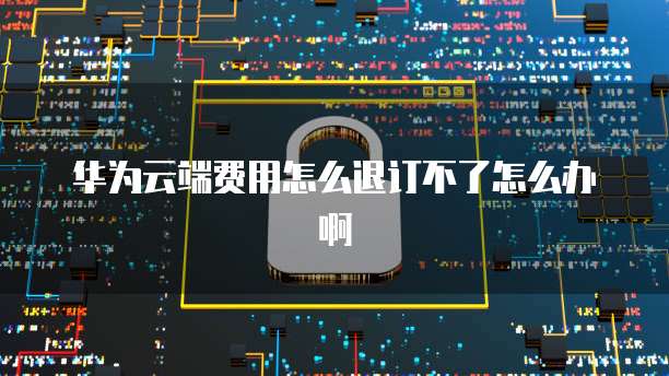 华为云端费用怎么退订不了怎么办啊