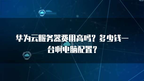 华为云服务器费用高吗?多少钱一台啊电脑配置?