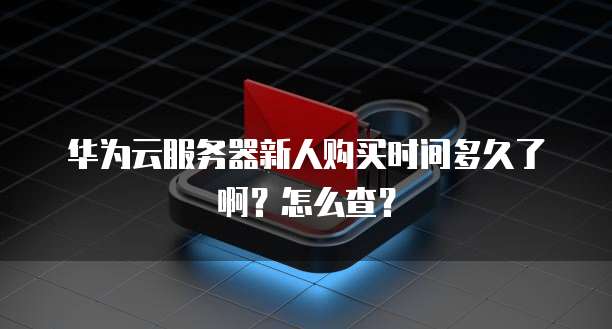 华为云服务器新人购买时间多久了啊?怎么查?