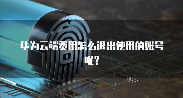 华为云端费用怎么退出使用的账号呢?