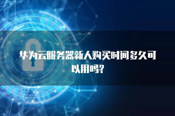 华为云服务器新人购买时间多久可以用吗?