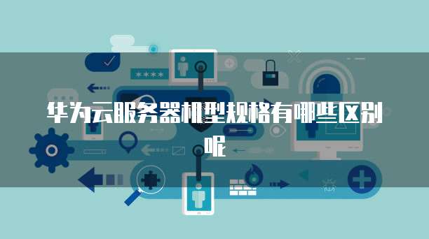 华为云服务器机型规格有哪些区别呢