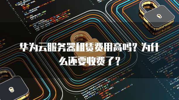 华为云服务器租赁费用高吗?为什么还要收费了?
