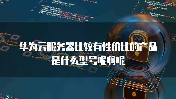 华为云服务器比较有性价比的产品是什么型号呢啊呢