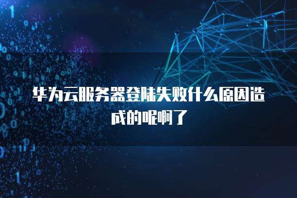 华为云服务器登陆失败什么原因造成的呢啊了
