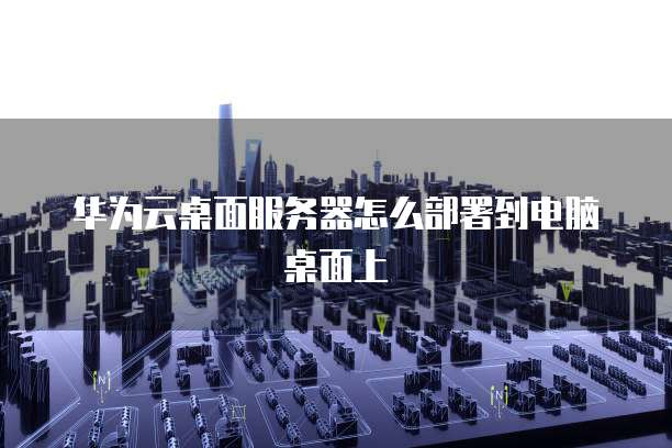 华为云桌面服务器怎么部署到电脑桌面上