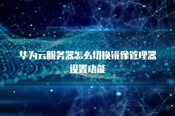华为云服务器怎么切换镜像管理器设置功能