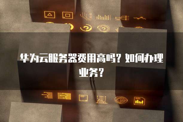 华为云服务器费用高吗?如何办理业务?