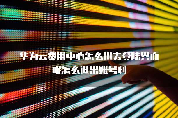 华为云费用中心怎么进去登陆界面呢怎么退出账号啊