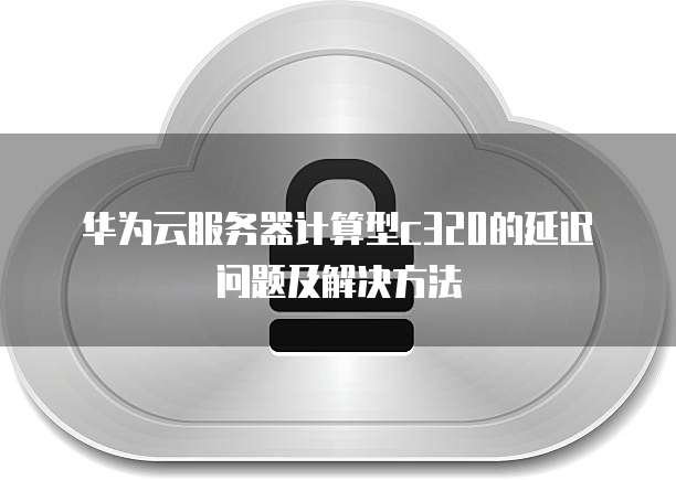 华为云服务器计算型c320的延迟问题及解决方法