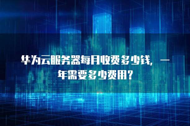 华为云服务器每月收费多少钱,一年需要多少费用?