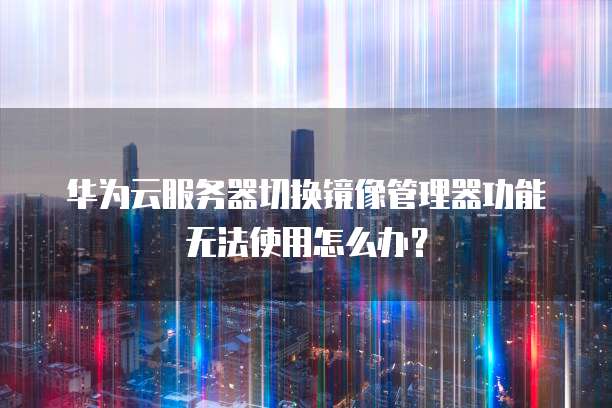 华为云服务器切换镜像管理器功能无法使用怎么办？