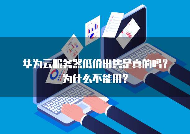 华为云服务器低价出售是真的吗?为什么不能用?