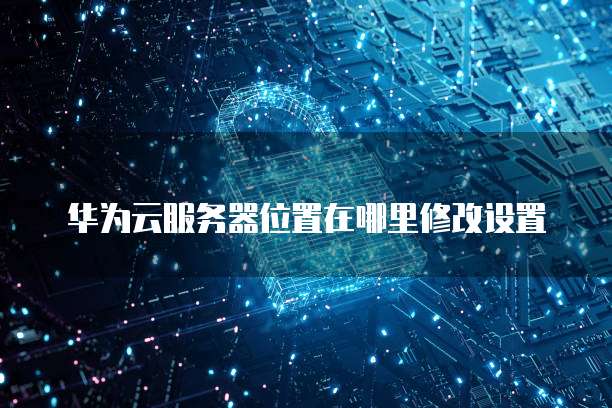 华为云服务器位置在哪里修改设置