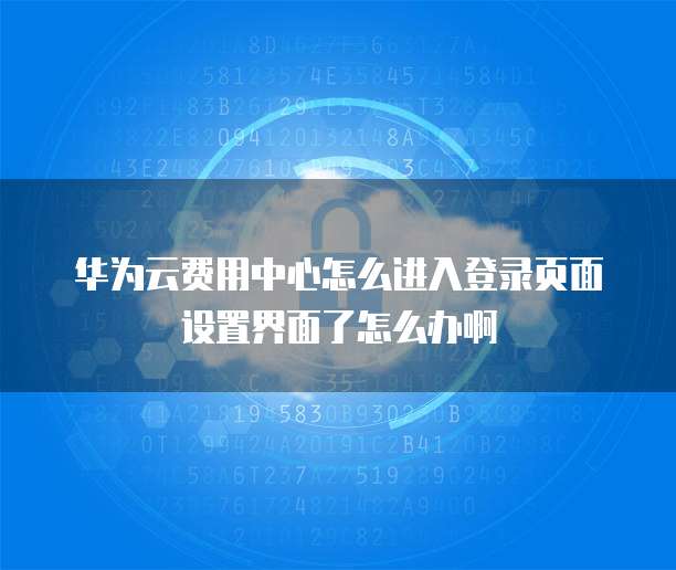 华为云费用中心怎么进入登录页面设置界面了怎么办啊