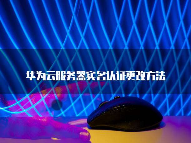 华为云服务器实名认证更改方法