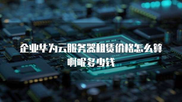 企业华为云服务器租赁价格怎么算啊呢多少钱