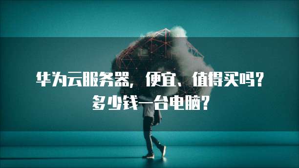 华为云服务器，便宜、值得买吗？多少钱一台电脑？