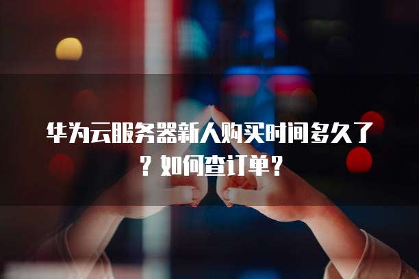 华为云服务器新人购买时间多久了？如何查订单？