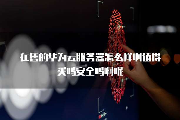 在售的华为云服务器怎么样啊值得买吗安全吗啊呢