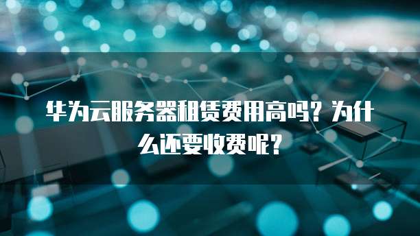 华为云服务器租赁费用高吗?为什么还要收费呢?