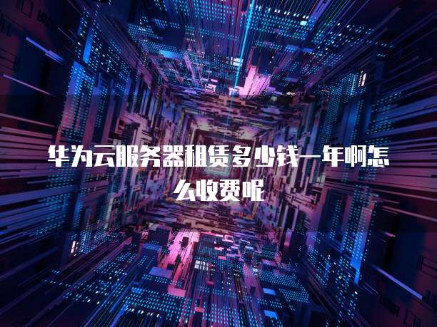 华为云服务器租赁多少钱一年啊怎么收费呢