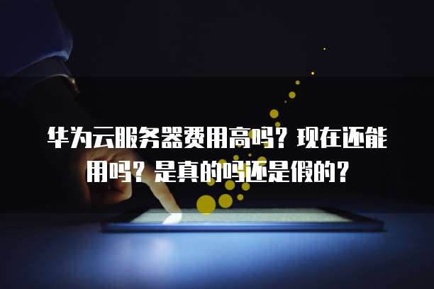 华为云服务器费用高吗?现在还能用吗?是真的吗还是假的?
