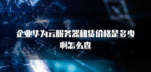 企业华为云服务器租赁价格是多少啊怎么查