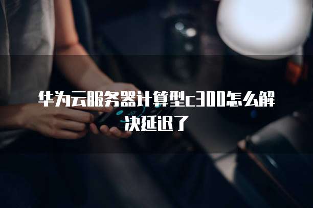 华为云服务器计算型c300怎么解决延迟了