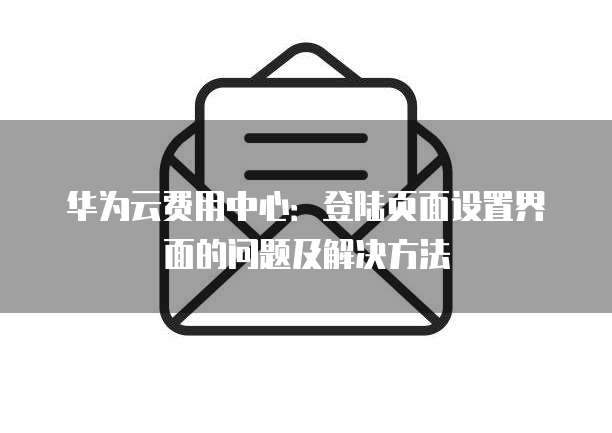 华为云费用中心：登陆页面设置界面的问题及解决方法